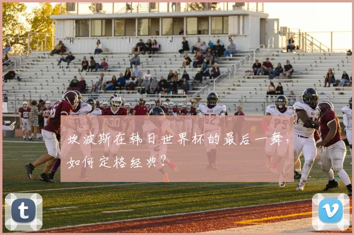 坎波斯在韩日世界杯的最后一舞，如何定格经典？