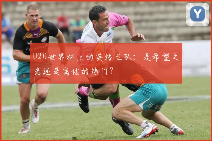 U20世界杯上的英格兰队：是希望之光还是高估的热门？