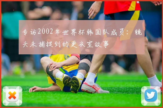 专访2002年世界杯韩国队成员:镜头未捕捉到的更衣室故事