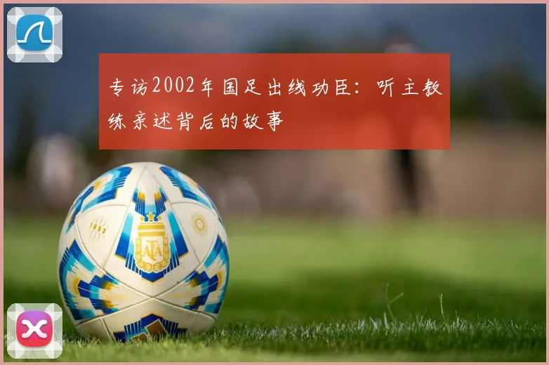 专访2002年国足出线功臣:听主教练亲述背后的故事