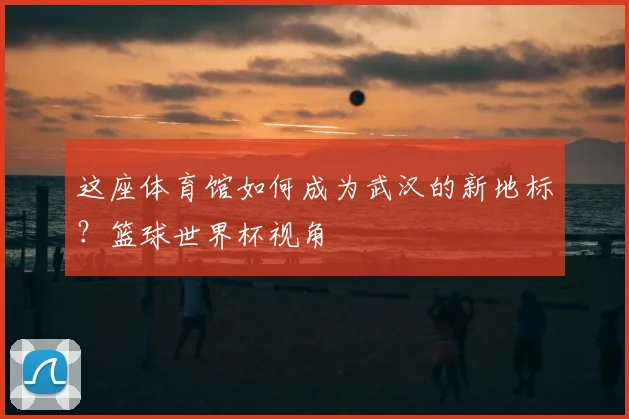 这座体育馆如何成为武汉的新地标？篮球世界杯视角