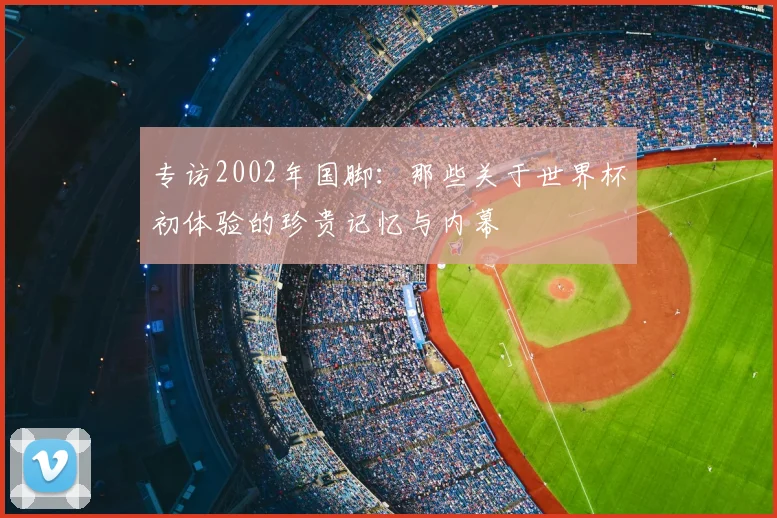 专访2002年国脚：那些关于世界杯初体验的珍贵记忆与内幕