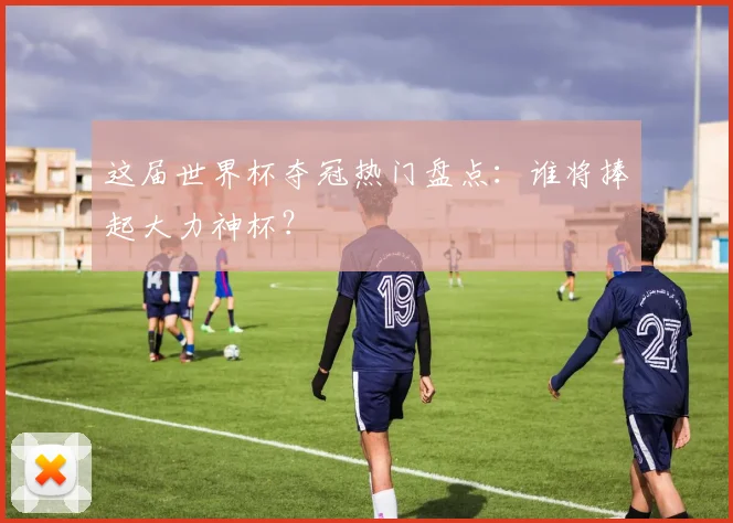 这届世界杯夺冠热门盘点：谁将捧起大力神杯？