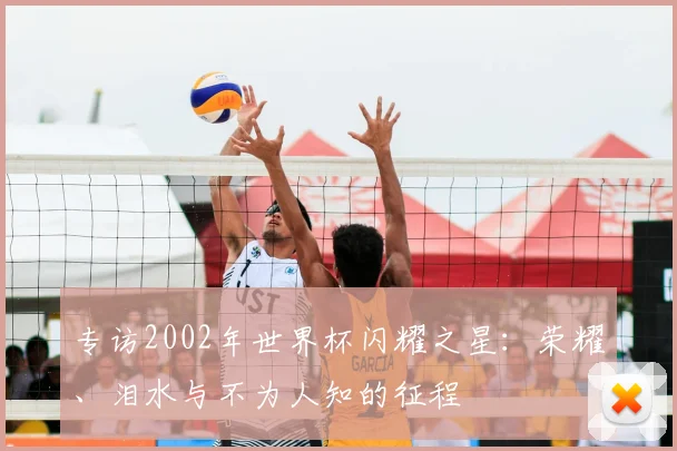 专访2002年世界杯闪耀之星:荣耀、泪水与不为人知的征程