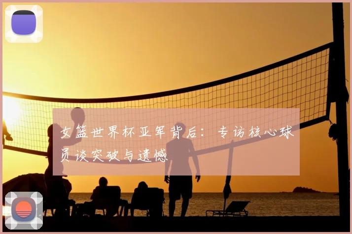 女篮世界杯亚军背后：专访核心球员谈突破与遗憾