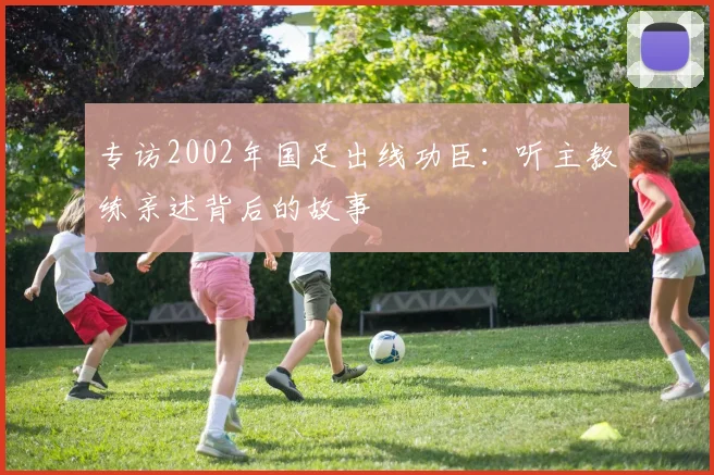专访2002年国足出线功臣:听主教练亲述背后的故事