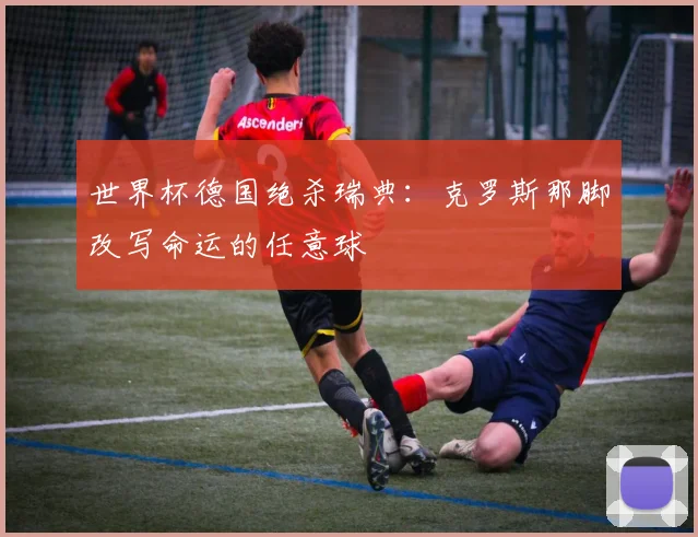 世界杯德国绝杀瑞典:克罗斯那脚改写命运的任意球