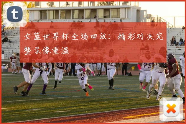 女篮世界杯全场回放：精彩对决完整录像重温