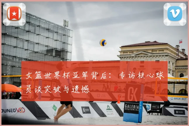 女篮世界杯亚军背后：专访核心球员谈突破与遗憾