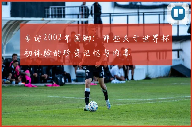 专访2002年国脚：那些关于世界杯初体验的珍贵记忆与内幕