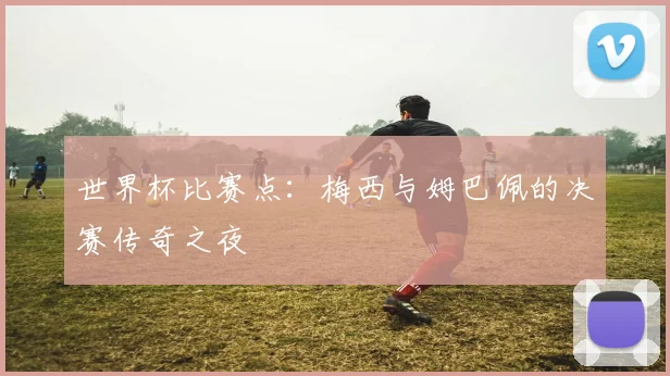 世界杯比赛点:梅西与姆巴佩的决赛传奇之夜
