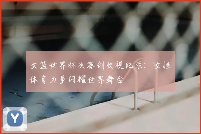 女篮世界杯决赛创收视纪录：女性体育力量闪耀世界舞台