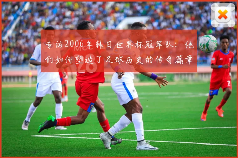 专访2006年韩日世界杯冠军队：他们如何塑造了足球历史的传奇篇章