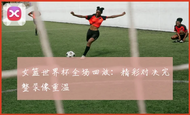 女篮世界杯全场回放：精彩对决完整录像重温
