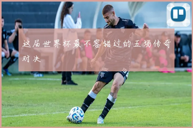 这届世界杯最不容错过的五场传奇对决