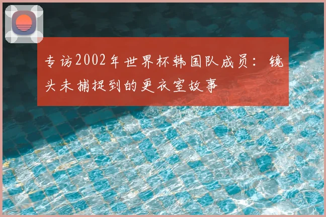 专访2002年世界杯韩国队成员:镜头未捕捉到的更衣室故事